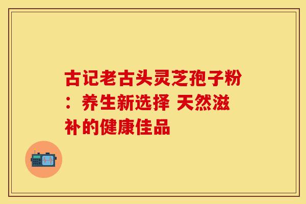 古记老古头灵芝孢子粉：养生新选择 天然滋补的健康佳品
