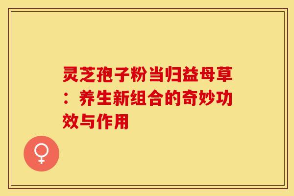 灵芝孢子粉当归益母草：养生新组合的奇妙功效与作用