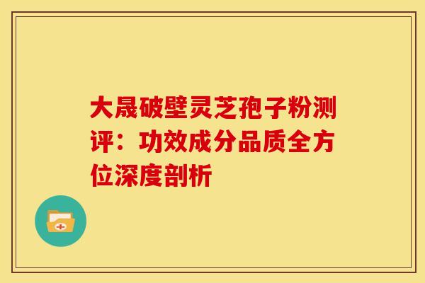 大晟破壁灵芝孢子粉测评：功效成分品质全方位深度剖析