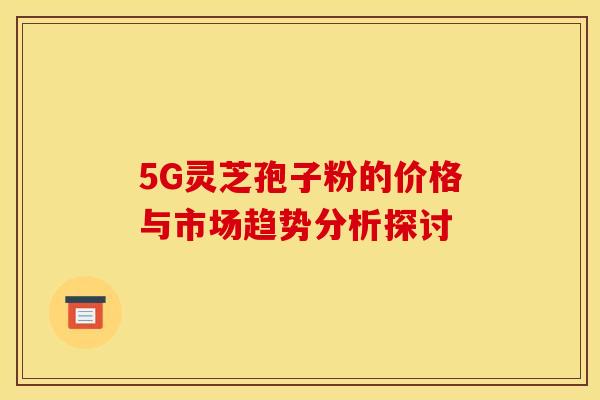 5G灵芝孢子粉的价格与市场趋势分析探讨