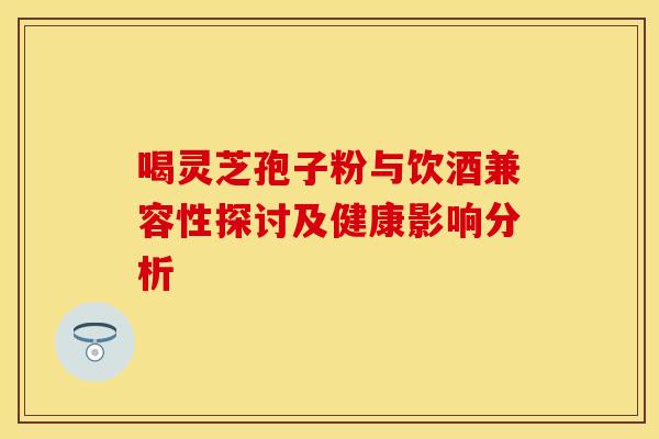 喝灵芝孢子粉与饮酒兼容性探讨及健康影响分析