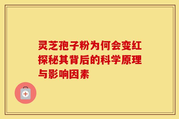 灵芝孢子粉为何会变红探秘其背后的科学原理与影响因素