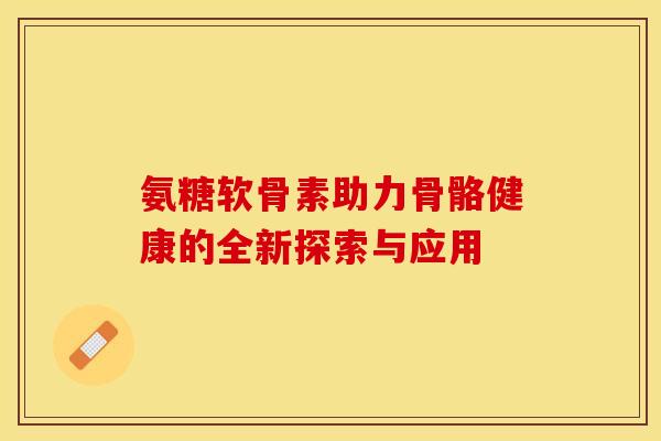 氨糖软骨素助力骨骼健康的全新探索与应用