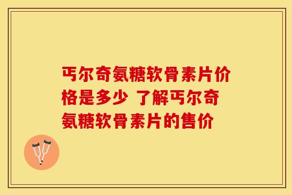 丐尔奇氨糖软骨素片价格是多少 了解丐尔奇氨糖软骨素片的售价