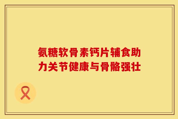 氨糖软骨素钙片辅食助力关节健康与骨骼强壮
