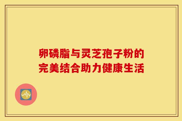 卵磷脂与灵芝孢子粉的完美结合助力健康生活