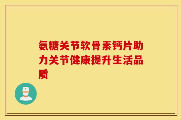 氨糖关节软骨素钙片助力关节健康提升生活品质