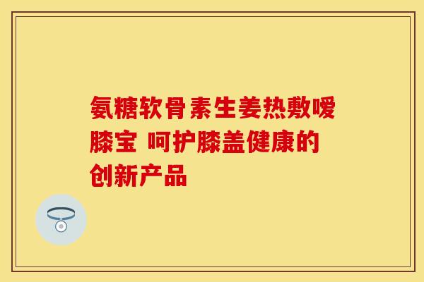 氨糖软骨素生姜热敷嗳膝宝 呵护膝盖健康的创新产品