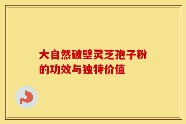 大自然破壁灵芝孢子粉的功效与独特价值