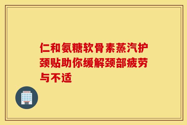仁和氨糖软骨素蒸汽护颈贴助你缓解颈部疲劳与不适