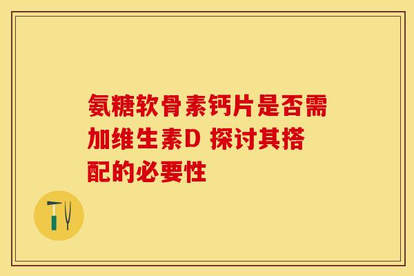氨糖软骨素钙片是否需加维生素D 探讨其搭配的必要性