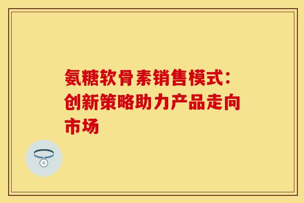 氨糖软骨素销售模式：创新策略助力产品走向市场