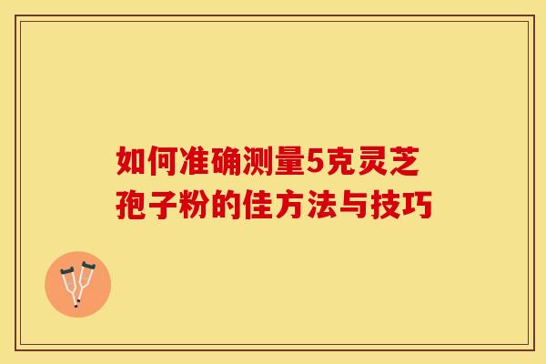 如何准确测量5克灵芝孢子粉的佳方法与技巧