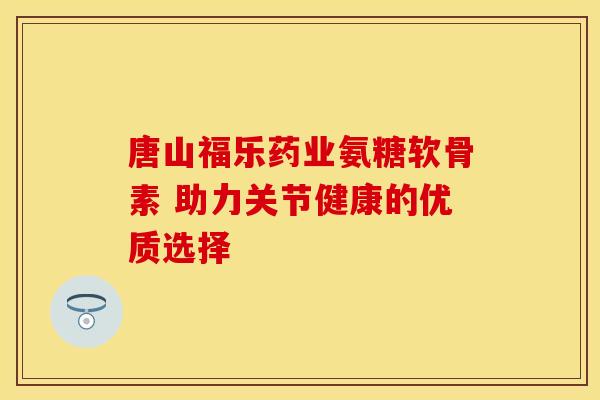 唐山福乐药业氨糖软骨素 助力关节健康的优质选择