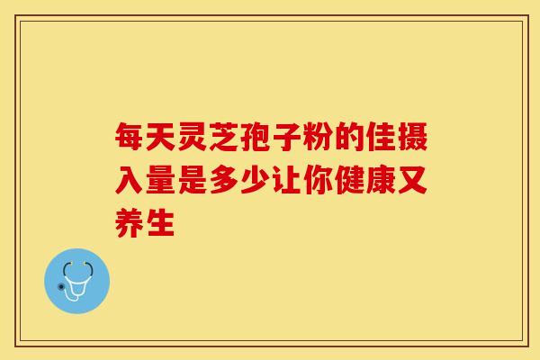 每天灵芝孢子粉的佳摄入量是多少让你健康又养生