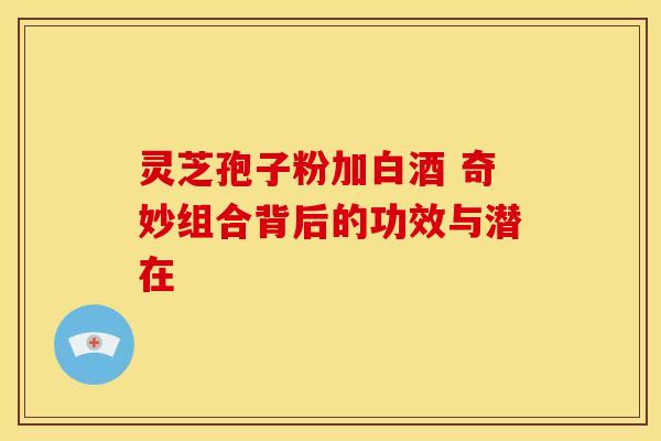 灵芝孢子粉加白酒 奇妙组合背后的功效与潜在 灵芝孢子粉加白酒 奇妙组合背后的功效与潜在
