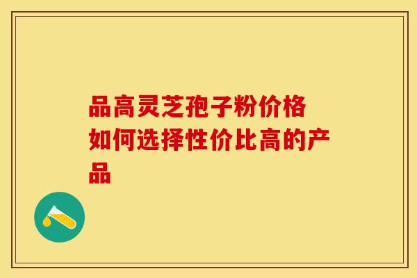 品高灵芝孢子粉价格 如何选择性价比高的产品
