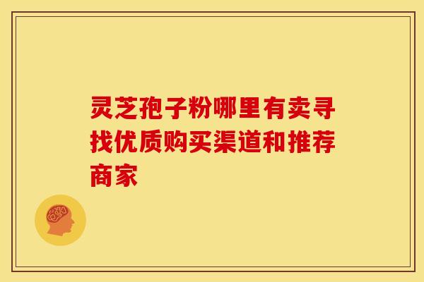 灵芝孢子粉哪里有卖寻找优质购买渠道和推荐商家