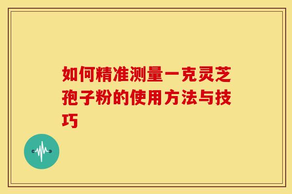 如何精准测量一克灵芝孢子粉的使用方法与技巧