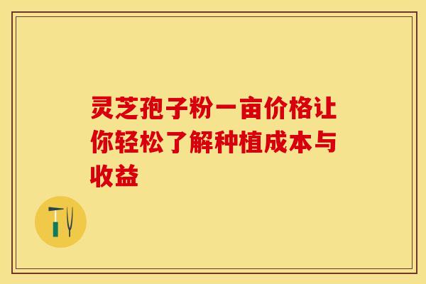 灵芝孢子粉一亩价格让你轻松了解种植成本与收益