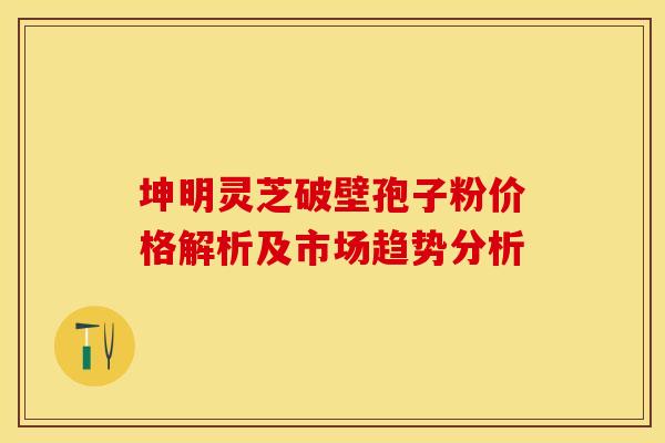 坤明灵芝破壁孢子粉价格解析及市场趋势分析
