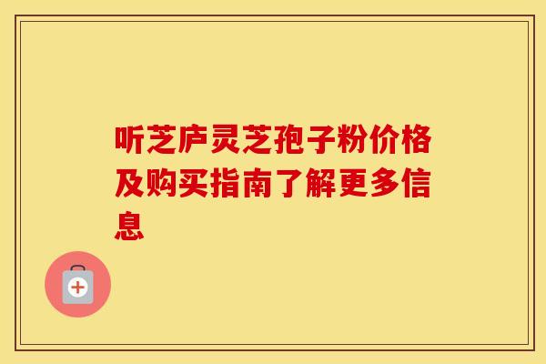 听芝庐灵芝孢子粉价格及购买指南了解更多信息
