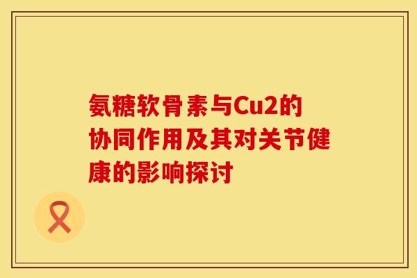 氨糖软骨素与Cu2的协同作用及其对关节健康的影响探讨