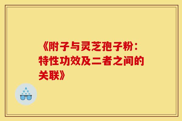 《附子与灵芝孢子粉：特性功效及二者之间的关联》