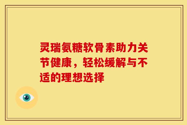 灵瑞氨糖软骨素助力关节健康，轻松缓解与不适的理想选择