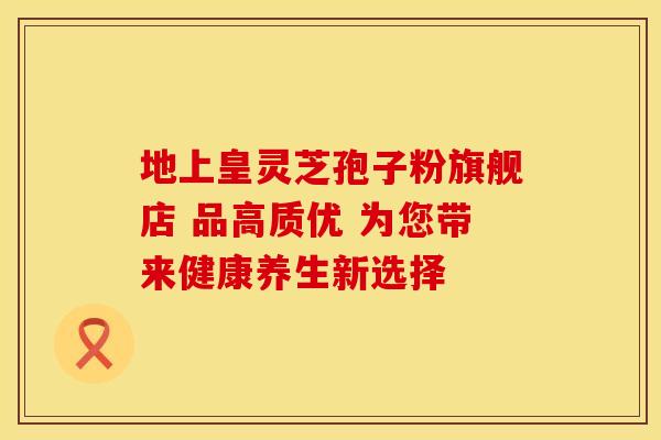 地上皇灵芝孢子粉旗舰店 品高质优 为您带来健康养生新选择