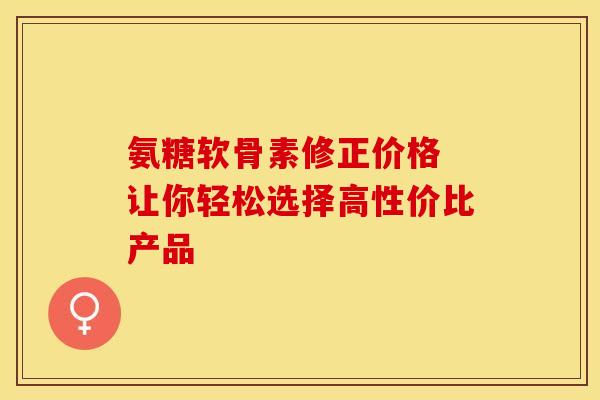氨糖软骨素修正价格 让你轻松选择高性价比产品