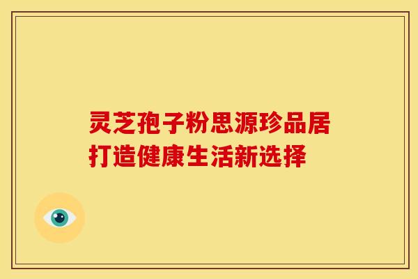 灵芝孢子粉思源珍品居打造健康生活新选择