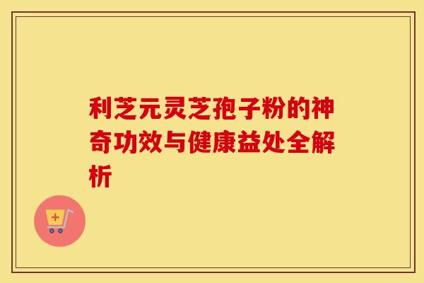 利芝元灵芝孢子粉的神奇功效与健康益处全解析