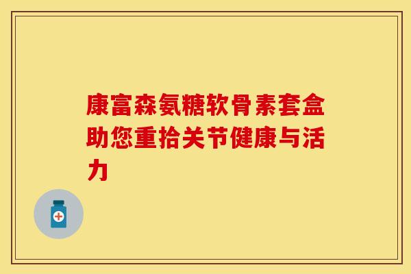 康富森氨糖软骨素套盒助您重拾关节健康与活力