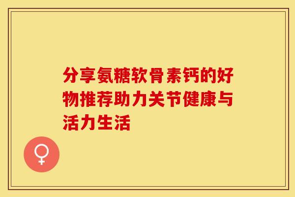 分享氨糖软骨素钙的好物推荐助力关节健康与活力生活