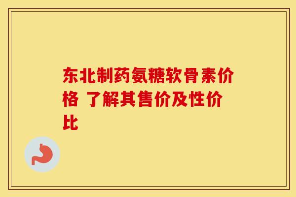 东北制药氨糖软骨素价格 了解其售价及性价比