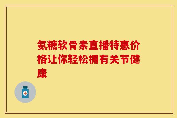 氨糖软骨素直播特惠价格让你轻松拥有关节健康