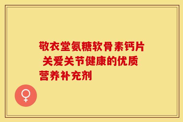 敬衣堂氨糖软骨素钙片 关爱关节健康的优质营养补充剂