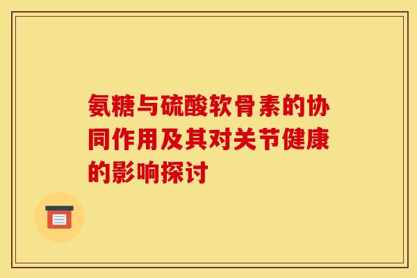 氨糖与硫酸软骨素的协同作用及其对关节健康的影响探讨