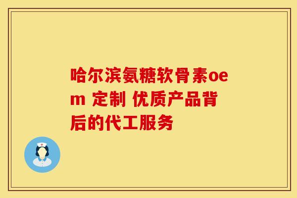 哈尔滨氨糖软骨素oem 定制 优质产品背后的代工服务