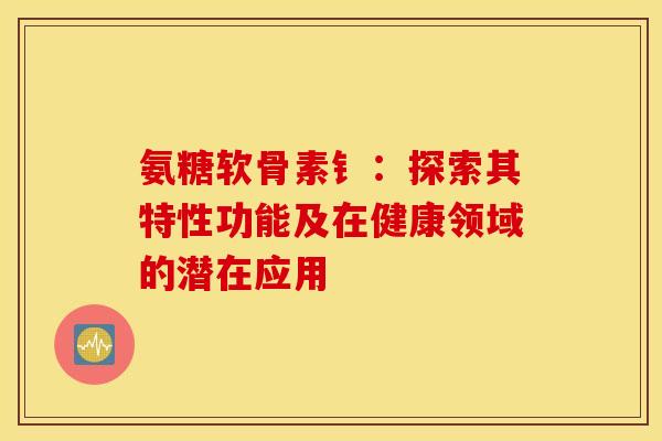 氨糖软骨素钅：探索其特性功能及在健康领域的潜在应用