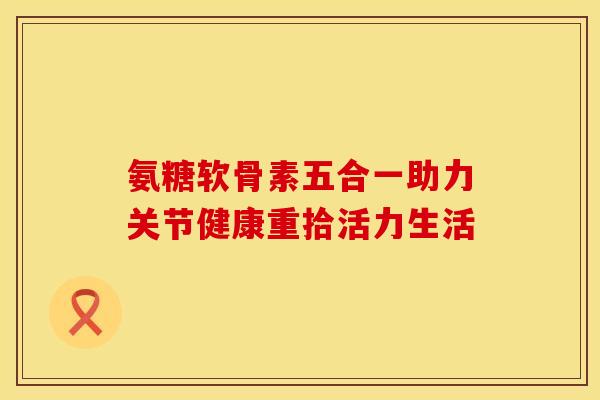 氨糖软骨素五合一助力关节健康重拾活力生活 氨糖软骨素五合一助力关节健康重拾活力生活