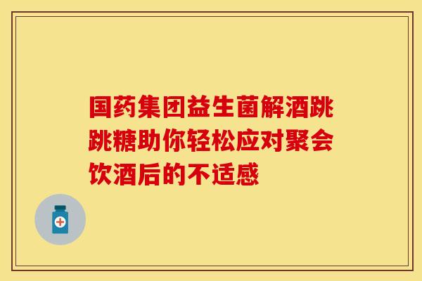 国药集团益生菌解酒跳跳糖助你轻松应对聚会饮酒后的不适感 国药集团益生菌解酒跳跳糖助你轻松应对聚会饮酒后的不适感