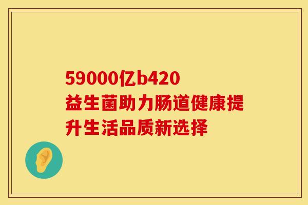 59000亿b420益生菌助力肠道健康提升生活品质新选择 59000亿b420益生菌助力肠道健康提升生活品质新选择