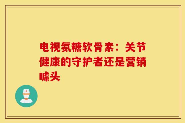 电视氨糖软骨素：关节健康的守护者还是营销噱头