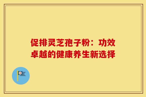 促排灵芝孢子粉：功效卓越的健康养生新选择