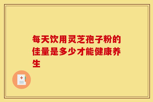 每天饮用灵芝孢子粉的佳量是多少才能健康养生