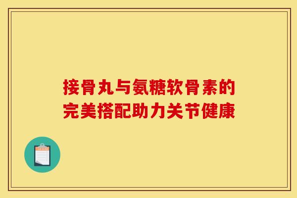 接骨丸与氨糖软骨素的完美搭配助力关节健康