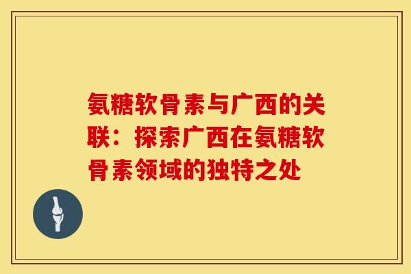 氨糖软骨素与广西的关联：探索广西在氨糖软骨素领域的独特之处