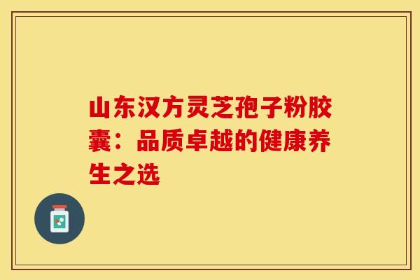 山东汉方灵芝孢子粉胶囊：品质卓越的健康养生之选